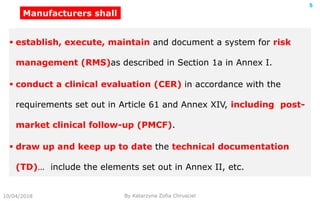 10/04/2018 By Katarzyna Zofia Chrusciel
5
 establish, execute, maintain and document a system for risk
management (RMS)as described in Section 1a in Annex I.
 conduct a clinical evaluation (CER) in accordance with the
requirements set out in Article 61 and Annex XIV, including post-
market clinical follow-up (PMCF).
 draw up and keep up to date the technical documentation
(TD)… include the elements set out in Annex II, etc.
Manufacturers shall
 