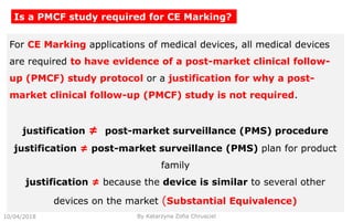 10/04/2018 By Katarzyna Zofia Chrusciel
Is a PMCF study required for CE Marking?
For CE Marking applications of medical devices, all medical devices
are required to have evidence of a post-market clinical follow-
up (PMCF) study protocol or a justification for why a post-
market clinical follow-up (PMCF) study is not required.
justification ≠ post-market surveillance (PMS) procedure
justification ≠ post-market surveillance (PMS) plan for product
family
justification ≠ because the device is similar to several other
devices on the market (Substantial Equivalence)
 