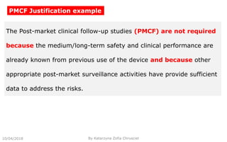 10/04/2018 By Katarzyna Zofia Chrusciel
PMCF Justification example
The Post-market clinical follow-up studies (PMCF) are not required
because the medium/long-term safety and clinical performance are
already known from previous use of the device and because other
appropriate post-market surveillance activities have provide sufficient
data to address the risks.
 