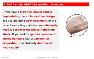 10/04/2018 By Katarzyna Zofia Chrusciel
A PMCF study MIGHT be needed…example
If you have a high-risk device that is
implantable, has an innovative design
and you are using new treatment for the
patient contacting materials you obviously
need a post-market clinical follow-up
study. If you make a generic version of
sterile bandage with a Cartoon for
decoration, you obviously don’t need
PMCF study.
 