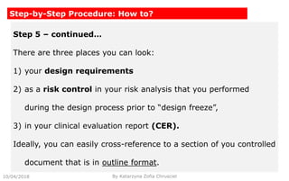 10/04/2018 By Katarzyna Zofia Chrusciel
Step-by-Step Procedure: How to?
Step 5 – continued…
There are three places you can look:
1) your design requirements
2) as a risk control in your risk analysis that you performed
during the design process prior to “design freeze”,
3) in your clinical evaluation report (CER).
Ideally, you can easily cross-reference to a section of you controlled
document that is in outline format.
 