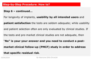 10/04/2018 By Katarzyna Zofia Chrusciel
Step-by-Step Procedure: How to?
Step 6 – continued…
For longevity of implants, usability by all intended users and
patient satisfaction the tests are seldom adequate; while usability
and patient selection often are only evaluated by clinical studies. If
the tests and pre-market clinical studies are not adequate, then
“No” is your your answer and you need to conduct a post-
market clinical follow-up (PMCF) study in order to address
that specific residual risk.
 