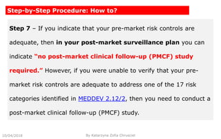 10/04/2018 By Katarzyna Zofia Chrusciel
Step-by-Step Procedure: How to?
Step 7 – If you indicate that your pre-market risk controls are
adequate, then in your post-market surveillance plan you can
indicate “no post-market clinical follow-up (PMCF) study
required.” However, if you were unable to verify that your pre-
market risk controls are adequate to address one of the 17 risk
categories identified in MEDDEV 2.12/2, then you need to conduct a
post-market clinical follow-up (PMCF) study.
 
