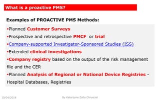 10/04/2018 By Katarzyna Zofia Chrusciel
What is a proactive PMS?
Planned Customer Surveys
Prospective and retrospective PMCF or trial
Company-supported Investigator-Sponsored Studies (ISS)
Extended clinical investigations
Company registry based on the output of the risk management
file and the CER
Planned Analysis of Regional or National Device Registries -
Hospital Databases, Registries
Examples of PROACTIVE PMS Methods:
 
