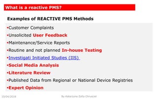 10/04/2018 By Katarzyna Zofia Chrusciel
What is a reactive PMS?
Customer Complaints
Unsolicited User Feedback
Maintenance/Service Reports
Routine and not planned In-house Testing
Investigati Initiated Studies (IIS)
Social Media Analysis
Literature Review
Published Data from Regional or National Device Registries
Expert Opinion
Examples of REACTIVE PMS Methods
 