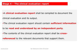 10/04/2018 By Katarzyna Zofia Chrusciel
Stage 4 – The clinical evaluation report
A clinical evaluation report shall be compiled to document the
clinical evaluation and its output.
The clinical evaluation report should contain sufficient information
to be read and understood by an independent party.
The contents of the clinical evaluation report shall be cross-
referenced to the relevant documents that support them.
 