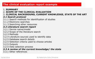 10/04/2018 By Katarzyna Zofia Chrusciel
The clinical evaluation report example
1. SUMMARY
2. SCOPE OF THE CLINICAL EVALUATION
3. CLINICAL BACKGROUND, CURRENT KNOWLEDGE, STATE OF THE ART
3.1 Search protocol
3.1.1 Search methods for identification of studies
3.1.2 Electronic searches
3.1.3 Searching other resources
3.2 Literature search report
3.2.1 Device name/model
3.2.2 Scope of the literature search
3.2.3 Methods
3.2.4 Literature sources used to identify data
3.2.5 Database search details
3.2.5 Selection criteria used to choose articles
3.2.5 Outputs
3.2.5 Data selection process
3.3 A review of the current knowledge/ the state
3.3.1 Other references
 