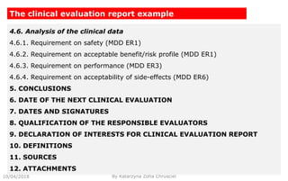 10/04/2018 By Katarzyna Zofia Chrusciel
The clinical evaluation report example
4.6. Analysis of the clinical data
4.6.1. Requirement on safety (MDD ER1)
4.6.2. Requirement on acceptable benefit/risk profile (MDD ER1)
4.6.3. Requirement on performance (MDD ER3)
4.6.4. Requirement on acceptability of side-effects (MDD ER6)
5. CONCLUSIONS
6. DATE OF THE NEXT CLINICAL EVALUATION
7. DATES AND SIGNATURES
8. QUALIFICATION OF THE RESPONSIBLE EVALUATORS
9. DECLARATION OF INTERESTS FOR CLINICAL EVALUATION REPORT
10. DEFINITIONS
11. SOURCES
12. ATTACHMENTS
 