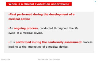 10/04/2018 By Katarzyna Zofia Chrusciel
7
First performed during the development of a
medical device
An ongoing process, conducted throughout the life
cycle of a medical device.
It is performed during the conformity assessment process
leading to the marketing of a medical device
When is a clinical evaluation undertaken?
 