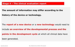 10/04/2018 By Katarzyna Zofia Chrusciel
Stage 4 – The clinical evaluation report
The amount of information may differ according to the
history of the device or technology.
The report of a new device or a new technology would need to
include an overview of the developmental process and the
points in the development cycle at which all clinical data have
been generated.
 