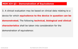 10/04/2018 By Katarzyna Zofia Chrusciel
MDR XIV §3 - Demonstration of Equivalence
3. A clinical evaluation may be based on clinical data relating to a
device for which equivalence to the device in question can be
demonstrated. The following technical, biological and clinical
characteristics shall be taken into consideration for the
demonstration of equivalence:
 