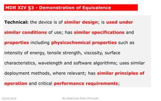 10/04/2018 By Katarzyna Zofia Chrusciel
MDR XIV §3 - Demonstration of Equivalence
Technical: the device is of similar design; is used under
similar conditions of use; has similar specifications and
properties including physicochemical properties such as
intensity of energy, tensile strength, viscosity, surface
characteristics, wavelength and software algorithms; uses similar
deployment methods, where relevant; has similar principles of
operation and critical performance requirements;
 