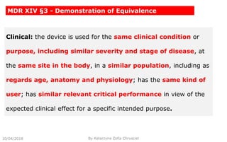 10/04/2018 By Katarzyna Zofia Chrusciel
MDR XIV §3 - Demonstration of Equivalence
Clinical: the device is used for the same clinical condition or
purpose, including similar severity and stage of disease, at
the same site in the body, in a similar population, including as
regards age, anatomy and physiology; has the same kind of
user; has similar relevant critical performance in view of the
expected clinical effect for a specific intended purpose.
 