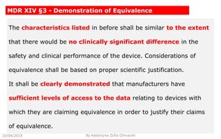 10/04/2018 By Katarzyna Zofia Chrusciel
MDR XIV §3 - Demonstration of Equivalence
The characteristics listed in before shall be similar to the extent
that there would be no clinically significant difference in the
safety and clinical performance of the device. Considerations of
equivalence shall be based on proper scientific justification.
It shall be clearly demonstrated that manufacturers have
sufficient levels of access to the data relating to devices with
which they are claiming equivalence in order to justify their claims
of equivalence.
 