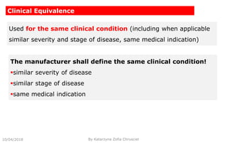 10/04/2018 By Katarzyna Zofia Chrusciel
Clinical Equivalence
Used for the same clinical condition (including when applicable
similar severity and stage of disease, same medical indication)
The manufacturer shall define the same clinical condition!
similar severity of disease
similar stage of disease
same medical indication
 