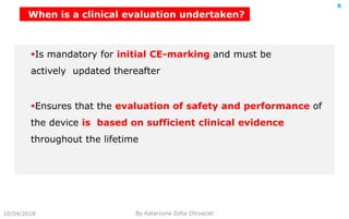 10/04/2018 By Katarzyna Zofia Chrusciel
8
Is mandatory for initial CE-marking and must be
actively updated thereafter
Ensures that the evaluation of safety and performance of
the device is based on sufficient clinical evidence
throughout the lifetime
When is a clinical evaluation undertaken?
 
