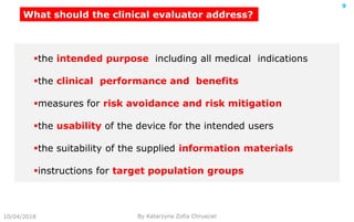 10/04/2018 By Katarzyna Zofia Chrusciel
9
What should the clinical evaluator address?
the intended purpose including all medical indications
the clinical performance and benefits
measures for risk avoidance and risk mitigation
the usability of the device for the intended users
the suitability of the supplied information materials
instructions for target population groups
 