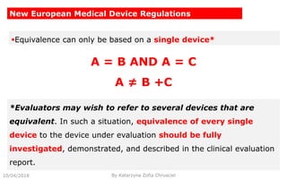 10/04/2018 By Katarzyna Zofia Chrusciel
New European Medical Device Regulations
Equivalence can only be based on a single device*
*Evaluators may wish to refer to several devices that are
equivalent. In such a situation, equivalence of every single
device to the device under evaluation should be fully
investigated, demonstrated, and described in the clinical evaluation
report.
A = B AND A = C
A ≠ B +C
 