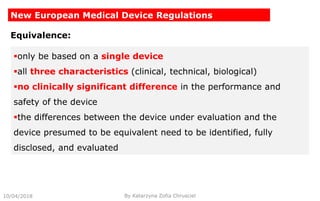 10/04/2018 By Katarzyna Zofia Chrusciel
New European Medical Device Regulations
Equivalence:
only be based on a single device
all three characteristics (clinical, technical, biological)
no clinically significant difference in the performance and
safety of the device
the differences between the device under evaluation and the
device presumed to be equivalent need to be identified, fully
disclosed, and evaluated
 