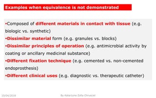 10/04/2018
Examples when equivalence is not demonstrated
Composed of different materials in contact with tissue (e.g.
biologic vs. synthetic)
Dissimilar material form (e.g. granules vs. blocks)
Dissimilar principles of operation (e.g. antimicrobial activity by
coating or ancillary medicinal substance)
Different fixation technique (e.g. cemented vs. non-cemented
endoprosthesis)
Different clinical uses (e.g. diagnostic vs. therapeutic catheter)
By Katarzyna Zofia Chrusciel
 