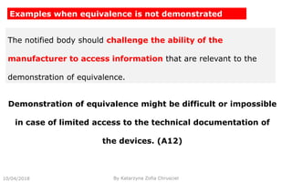 10/04/2018
Examples when equivalence is not demonstrated
By Katarzyna Zofia Chrusciel
The notified body should challenge the ability of the
manufacturer to access information that are relevant to the
demonstration of equivalence.
Demonstration of equivalence might be difficult or impossible
in case of limited access to the technical documentation of
the devices. (A12)
 