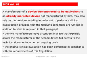 10/04/2018
MDR Art. 61
By Katarzyna Zofia Chrusciel
A manufacturer of a device demonstrated to be equivalent to
an already marketed device not manufactured by him, may also
rely on the previous wording in order not to perform a clinical
investigation provided that the following conditions are fulfilled in
addition to what is required in that paragraph:
• the two manufacturers have a contract in place that explicitly
allows the manufacturer of the second device full access to the
technical documentation on an ongoing basis
• the original clinical evaluation has been performed in compliance
with the requirements of this Regulation
 
