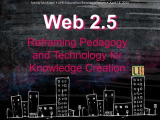 Sandy McAuley • UPEI Education Research Forum • April 14, 2010 Web 2.5 Web 2.5 Reframing Pedagogy and Technology for Knowledge Creation 