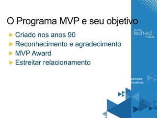 O Programa MVP e seu objetivoCriado nos anos 90 Reconhecimento e agradecimentoMVP AwardEstreitar relacionamentoO Programa MVP é um programa da Microsoft que visa reconhecer e agradecer os profissionais especialistas que mais se destacam em suas comunidades técnicas em todo o mundo através do "Microsoft® Most Valuable Professional (MVP) Award"