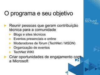 O programa e seu objetivoReunir pessoas que geram contribuição técnica para a comunidadeBlogs e sites técnicosEventos presenciais e onlineModeradores de fórum (TechNet / MSDN)Organização de eventosTechNet WIKICriar oportunidades de engajamento com a Microsoft