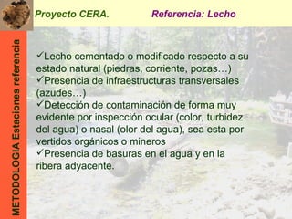 METODOLOGIA Estaciones referencia Lecho cementado o modificado respecto a su estado natural (piedras, corriente, pozas…) Presencia de infraestructuras transversales (azudes…) Detección de contaminación de forma muy evidente por inspección ocular (color, turbidez del agua) o nasal (olor del agua), sea esta por vertidos orgánicos o mineros Presencia de basuras en el agua y en la ribera adyacente. Proyecto CERA.  Referencia: Lecho 