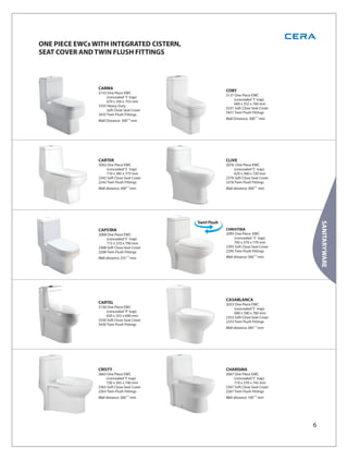 ONE PIECE EWCs WITH INTEGRATED CISTERN,
SEAT COVER AND TWIN FLUSH FITTINGS



                CARMA
                3135 One Piece EWC
                                             COBY
                                             3131 One Piece EWC
                    (concealed 'S' trap)
                                                 (concealed 'S' trap)
                    670 x 350 x 755 mm
                                                 660 x 352 x 760 mm
                3335 Heavy Duty
                                             3331 Soft Close Seat Cover
                    Soft Close Seat Cover
                                             3431 Twin Flush Fittings
                3435 Twin Flush Fittings
                                             Wall Distance: 300±10 mm
                Wall Distance: 300±10 mm




                CARTER                       CLIVE
                2042 One Piece EWC           2076 One Piece EWC
                    (concealed ‘S’ trap)         (concealed ‘S’ trap)
                    710 x 385 x 775 mm           620 x 360 x 720 mm
                2342 Soft Close Seat Cover   2376 Soft Close Seat Cover
                2242 Twin Flush Fittings     2276 Twin Flush Fittings
                Wall distance 300±10 mm      Wall distance 300±10 mm




                                                                              SANITARYWARE
                CAPSTAN                      CHRISTINA
                2068 One Piece EWC           2095 One Piece EWC
                    (concealed ‘S’ trap)         (concealed ‘S’ trap)
                    715 x 370 x 790 mm           705 x 370 x 770 mm
                2368 Soft Close Seat Cover   2395 Soft Close Seat Cover
                2268 Twin Flush Fittings     2295 Twin Flush Fittings
                Wall distance 255 ±10 mm     Wall distance 300 ±10 mm




                                             CASABLANCA
                CARTEL                       2053 One Piece EWC
                3130 One Piece EWC               (concealed ‘S’ trap)
                    (concealed 'P' trap)         690 x 390 x 760 mm
                    650 x 355 x 690 mm       2353 Soft Close Seat Cover
                3330 Soft Close Seat Cover   2253 Twin Flush Fittings
                3430 Twin Flush Fittings
                                             Wall distance 285 ±10 mm




                CRISTY                       CHARISMA
                2063 One Piece EWC           2067 One Piece EWC
                    (concealed ‘S’ trap)         (concealed ‘S’ trap)
                    730 x 365 x 740 mm           710 x 370 x 745 mm
                2363 Soft Close Seat Cover   2367 Soft Close Seat Cover
                2263 Twin Flush Fittings     2267 Twin Flush Fittings
                Wall distance 300 ±10 mm     Wall distance 100 ±10 mm




                                                                          6
 