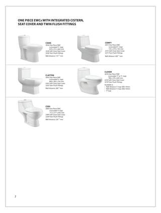 ONE PIECE EWCs WITH INTEGRATED CISTERN,
    SEAT COVER AND TWIN FLUSH FITTINGS




                    CIARA                        COMFY
                    2026 One Piece EWC           2075 One Piece EWC
                        (concealed ‘S’ trap)         (concealed ‘S’ trap)
                        670 x 415 x 663 mm           735 x 370 x 765 mm
                    2326 Soft Close Seat Cover   2375 Soft Close Seat Cover
                    2226 Twin Flush Fittings     2275 Twin Flush Fittings
                    Wall distance 110 ±10 mm     Wall distance 300±10 mm




                                                 CLOVER
                                                 2070 One Piece EWC
                    CLAYTON                          (concealed ‘P’ or ‘S’ trap)
                    2043 One Piece EWC               700 x 370 x 645 mm
                        (concealed ‘S’ trap)     2370 Soft Close Seat Cover
                        660 x 365 x 765 mm       2270 Twin Flush Fittings
                    2343 Soft Close Seat Cover
                    2243 Twin Flush Fittings     Available in
                                                 • Wall distance 'S' trap 300±10mm
                    Wall distance 300±10 mm      • Wall distance 'S' trap 200±10mm
                                                 • 'P' trap




                    CODI
                    2069 One Piece EWC
                        (concealed ‘S’ trap)
                         712 x 377 x 662 mm
                    2369 Soft Close Seat Cover
                    2269 Twin Flush Fittings
                    Wall distance 220 ±10 mm




7
 