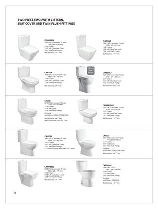 TWO PIECE EWCs WITH CISTERN,
    SEAT COVER AND TWIN FLUSH FITTINGS



                    COLUMBIA                                              CHICAGO
                    7007 EWC (concealed ‘S’ trap)                         7006 EWC (concealed ‘S’ trap)
                         690 x 400 x 785 mm                                   695 x 355 x 815 mm
                    7107 Cistern                                          7106 Cistern
                    7307 Soft Close Seat Cover                            7306 Soft Close Seat Cover
                    7207 Twin Flush Fittings                              7206 Twin Flush Fittings
                    Wall distance 235 ±10 mm
                                                                          Wall distance 110 ±10 mm




                                                                500 mm
                                                                  Seat
                    CANTON                                       height   CIMBERLY
                    7005 EWC (concealed ‘S’ trap)                         3128 EWC (concealed 'S' trap)
                        685 x 410 x 790 mm                                    670 x 375 x 880 mm
                    7105 Cistern                                          3225 Cistern
                    7305 Soft Close Seat Cover                            3325 Soft Close Seat Cover
                    7205 Twin Flush Fittings                              3425 Twin Flush Fittings
                    Wall distance 230 ±10 mm                              Wall distance: 250±10 mm




                    CRUSE
                    2018 EWC (concealed ‘S’ trap)
                         710 x 370 x 810 mm
                                                                          CAMBRIDGE
                    2118 Cistern
                                                                          7003 EWC (concealed ‘S’ trap)
                    2328 Seat Cover
                                                                              630 x 410 x 785 mm
                    2218 Twin Flush Fittings
                                                                          7103 Cistern
                    Optional:                                             7303 Soft Close Seat Cover
                    Seat Covers: 2328A /2328B/2300                        7203 Twin Flush Fittings
                    Wall distance 300±10 mm                               Wall distance 110 ±10 mm
                    With conversion bend 70 ±10 mm




                    CALISTA                                               CARGO
                    2047 EWC (Concealed ‘P’ trap)                         2027 EWC (concealed ‘S’ trap)
                           680 x 370 x 842 mm                                  710 x 350 x 755 mm
                    2147 Cistern                                          2127 Cistern
                    2347 Soft Close Seat Cover                            2327 Seat Cover
                    2247 Twin Flush Fittings                              2227 Twin Flush Fittings
                    (‘S’ conversion with adjustable PVC bend)             Optional:
                                                                          Seat Covers: 2336A/2348/2330
                                                                                              10
                                                                          Wall distance 250        mm




                                                                          CARNIVAL
                    CAMPBELL                                              2009 EWC ‘P’ or ‘S’
                    2098 EWC (concealed ‘S’ trap)                              665 x 400 x 785 mm
                        655 x 368 x 770 mm                                2109 Cistern
                    2198 Cistern                                          2329 Seat Cover
                    2398 Soft Close Seat Cover                            2209 Twin Flush Fittings
                    2298 Twin Flush Fittings
                                                                          Optional:
                    Wall distance 120 ±10 mm                              Seat Covers: 2300/2336
                                                                          Wall distance 120 ±10 mm




9
 