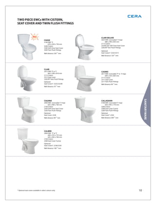 TWO PIECE EWCs WITH CISTERN,
SEAT COVER AND TWIN FLUSH FITTINGS



                       New                                             CLAIR DELUXE
                                       CHASE                           2025 EWC (concealed ‘S’ trap)
                                       3140 EWC ‘S’                        680 x 390 x 835 mm
                                            670 x 420 x 730 mm         2115 Cistern
                                       3240 Cistern                    2325B Clair Soft Close Seat Cover
                                       3340 Soft Close Seat Cover      2205/BT Twin Flush Fittings
                                       3440 Twin Flush Fittings
                                                                       Optional:
                                       Wall distance 230 ±10 mm        Seat Covers*: 2325/2315
                                                                       Wall distance 120±10 mm




                                       CLAIR
                                       2015 EWC ‘P’ or ‘S’             CASINO
                                           665 x 390 x 810 mm          2017 EWC (concealed ‘P’ or ‘S’ trap)
                                       2115 Cistern                        640 x 350 x 805 mm
                                       2315 Seat Cover                 2117 Cistern
                                       2205/BT Twin Flush Fittings     2317 Seat Cover
                                       Optional:                       2217 Twin Flush Fittings
                                       Seat Covers*: 2325/2325B        Wall distance 90 ±10 mm
                                       Wall distance 70 ±10 mm




                                                                                                                   SANITARYWARE
                                       CALVINA                         CALLAGHAN
                                       2050 EWC (concealed ‘S’ trap)   3100 EWC (concealed 'S' trap)
                                           655 x 400 x 760 mm              650 x 405 x 770 mm
                                       2150 Cistern                    3200 Cistern
                                       2350 Soft Close Seat Cover      2308 Seat Cover ‘Carina’
                                       2250 Twin Flush Fittings        2200 Twin Flush Fittings
                                       Optional:                       Optional:
                                       Seat Cover: 2338                Seat Cover*: 2330
                                       Wall distance 90 ±10 mm         Wall distance 200±10 mm




                                       CALIBRE
                                       2004 EWC ‘P’ or ‘S’
                                           640 x 355 x 735 mm
                                           645 x 365 x 760 mm
                                       2104 Cistern
                                       2308 Seat Cover ‘Carina’
                                       Optional:
                                       Seat Covers*: 2338/2330
                                       Wall distance 100 ±10 mm




* Optional seat covers available in select colours only.                                                      10
 