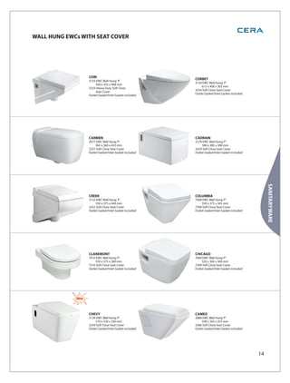 WALL HUNG EWCs WITH SEAT COVER




                   CORI
                   3133 EWC Wall Hung 'P'
                                                         CORBET
                                                         3134 EWC Wall Hung 'P'
                        540 x 355 x 408 mm
                                                              615 x 400 x 363 mm
                   3333 Heavy Duty Soft Close
                                                         3334 Soft Close Seat Cover
                        Seat Cover
                                                         Outlet Gasket/Inlet Gasket included
                   Outlet Gasket/Inlet Gasket included




                   CARMEN                                CADRAIN
                   2077 EWC Wall Hung ‘P’                3129 EWC Wall Hung ‘P’
                        565 x 360 x 433 mm                    580 x 385 x 300 mm
                   2337 Soft Close Seat Cover            3329 Soft Close Seat Cover
                   Outlet Gasket/Inlet Gasket included   Outlet Gasket/Inlet Gasket included




                                                                                                    SANITARYWARE
                   CREEK                                 COLUMBIA
                   3132 EWC Wall Hung 'P'                7008 EWC Wall Hung ‘P’
                        550 x 375 x 440 mm                    550 x 375 x 345 mm
                   3332 Soft Close Seat Cover            7308 Soft Close Seat Cover
                   Outlet Gasket/Inlet Gasket included   Outlet Gasket/Inlet Gasket included




                   CLAREMONT                             CHICAGO
                   7010 EWC Wall Hung ‘P’                7009 EWC Wall Hung ‘P’
                        550 x 375 x 360 mm                    520 x 360 x 360 mm
                   7310 Soft Close Seat Cover            7309 Soft Close Seat Cover
                   Outlet Gasket/Inlet Gasket included   Outlet Gasket/Inlet Gasket included




             New



                   CHEVY                                 CAMEO
                   3139 EWC Wall Hung ‘P’                2086 EWC Wall Hung ‘P’
                        570 x 350 x 330 mm                    540 x 345 x 355 mm
                   3339 Soft Close Seat Cover            2386 Soft Close Seat Cover
                   Outlet Gasket/Inlet Gasket included   Outlet Gasket/Inlet Gasket included




                                                                                               14
 