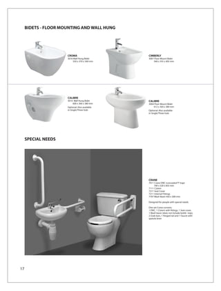BIDETS - FLOOR MOUNTING AND WALL HUNG




                      CROMA                      CIMBERLY
                      3016 Wall Hung Bidet       3007 Floor Mount Bidet
                          550 x 370 x 340 mm         560 x 355 x 405 mm




                      CALIBRE
                      3014 Wall Hung Bidet       CALIBRE
                          600 x 360 x 380 mm     3004 Floor Mount Bidet
                      Optional: Also available       612 x 364 x 380 mm
                      in Single/Three hole       Optional: Also available
                                                 in Single/Three hole




     SPECIAL NEEDS




                                                 CRANE
                                                 7011 Crane EWC (concealed ‘P’ trap)
                                                     740 x 520 x 835 mm
                                                 7111 Cistern
                                                 7311 Seat Cover
                                                 7211 Internal Fittings
                                                 7707 Wash Basin 450 x 300 mm

                                                 Designed for people with special needs

                                                 One set Crane consists:
                                                 1 EWC, 1 Cistern with fittings, 1 Seat cover,
                                                 1 Wash basin (does not include bottle trap),
                                                 2 Grab bars, 1 Hinged rail and 1 Faucet with
                                                 spatula lever




17
 
