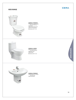 KIDS RANGE




             CINDRELLA PREMIUM
             7000 EWC (concealed ‘S’ trap)
                 690 x 365 x 695 mm
             7100 Cistern
             7300 Soft Close Seat Cover
             7200 Twin Flush Fittings
             Wall distance 230±10 mm




                                                  SANITARYWARE
             CINDRELLA JUNIOR
             2066B One Piece EWC 'S'
                 510 x 295 x 520 mm
             2366B Seat Cover
             2266B Fittings
             Wall distance 180 ±10 mm




             CINDRELLA PREMIUM
             7700 Wash Basin for Children
                 565 x 455 mm
             7800 Half Pedestal




                                             18
 