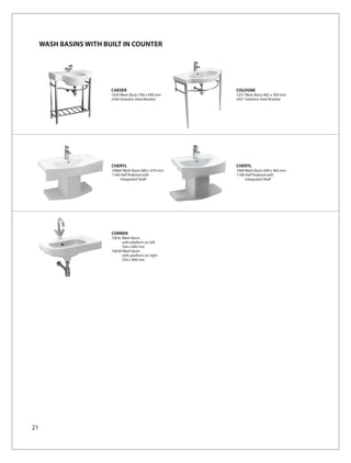 WASH BASINS WITH BUILT IN COUNTER




                        CAESER                          COLOGNE
                        1026 Wash Basin 700 x 490 mm    1031 Wash Basin 865 x 500 mm
                        2426 Stainless Steel Bracket    2431 Stainless Steel Bracket




                        CHERYL                          CHERYL
                        1068A Wash Basin 800 x 470 mm   1068 Wash Basin 600 x 460 mm
                        1168 Half Pedestal with         1168 Half Pedestal with
                             Integrated Shelf                Integrated Shelf




                        CORREN
                        1063L Wash Basin
                              with platform on left
                              550 x 400 mm
                        1063R Wash Basin
                              with platform on right
                              550 x 400 mm




21
 