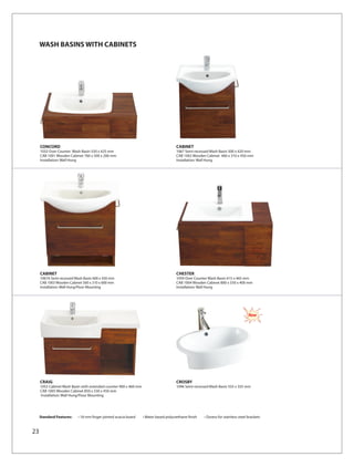 WASH BASINS WITH CABINETS




     CONCORD                                                                          CABINET
     1032 Over Counter Wash Basin 550 x 425 mm                                        1067 Semi-recessed Wash Basin 500 x 420 mm
     CAB 1001 Wooden Cabinet 760 x 500 x 200 mm                                       CAB 1002 Wooden Cabinet 460 x 310 x 450 mm
     Installation: Wall Hung                                                          Installation: Wall Hung




     CABINET                                                                          CHESTER
     1067A Semi-recessed Wash Basin 600 x 430 mm                                      1059 Over Counter Wash Basin 615 x 465 mm
     CAB 1003 Wooden Cabinet 560 x 310 x 600 mm                                       CAB 1004 Wooden Cabinet 800 x 550 x 400 mm
     Installation: Wall Hung/Floor Mounting                                           Installation: Wall Hung




                                                                                                                                   New




     CRAIG                                                                            CROSBY
     1052 Cabinet Wash Basin with extended counter 900 x 460 mm                       1096 Semi-recessed Wash Basin 555 x 355 mm
     CAB 1005 Wooden Cabinet 850 x 330 x 450 mm
     Installation: Wall Hung/Floor Mounting




     Standard Features:    • 18 mm finger jointed acacia board    • Water based polyurethane finish   • Duress for stainless steel brackets


23
 