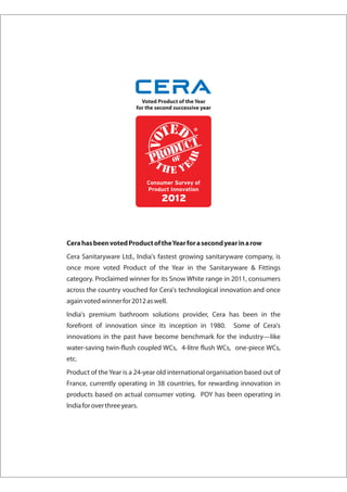 Cera has been voted Product of the Year for a second year in a row
Cera Sanitaryware Ltd., India's fastest growing sanitaryware company, is
once more voted Product of the Year in the Sanitaryware & Fittings
category. Proclaimed winner for its Snow White range in 2011, consumers
across the country vouched for Cera's technological innovation and once
again voted winner for 2012 as well.
India's premium bathroom solutions provider, Cera has been in the
forefront of innovation since its inception in 1980.       Some of Cera's
innovations in the past have become benchmark for the industry—like
water-saving twin-flush coupled WCs, 4-litre flush WCs, one-piece WCs,
etc.
Product of the Year is a 24-year old international organisation based out of
France, currently operating in 38 countries, for rewarding innovation in
products based on actual consumer voting. POY has been operating in
India for over three years.
 
