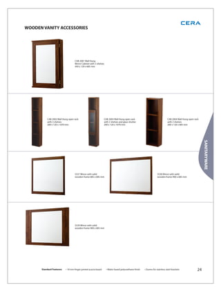 WOODEN VANITY ACCESSORIES




                                   CAB 2001 Wall Hung
                                   Mirror Cabinet with 3 shelves
                                   450 x 120 x 685 mm




          CAB 2002 Wall Hung open rack                           CAB 2003 Wall Hung open rack                                  CAB 2004 Wall Hung open rack
          with 3 shelves                                         with 2 shelves and glass shutter                              with 2 shelves
          200 x 120 x 1070 mm                                    200 x 120 x 1070 mm                                           200 x 120 x 685 mm




                                                                                                                                                              SANITARYWARE
                                   5537 Mirror with solid                                                           5538 Mirror with solid
                                   wooden frame 685 x 685 mm                                                        wooden frame 900 x 685 mm




                                   5539 Mirror with solid
                                   wooden frame 900 x 685 mm




      Standard Features:   • 18 mm finger jointed acacia board     • Water based polyurethane finish   • Duress for stainless steel brackets             24
 