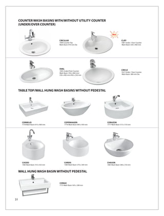 COUNTER WASH BASINS WITH/WITHOUT UTILITY COUNTER
     (UNDER/OVER COUNTER)

                                                                                New

                                      CIRCULAR                                            CLIFF
                                      1004 Counter Top                                    1087 Under / Over Counter
                                      Wash Basin 470 mm Dia                               Wash Basin 550 x 460 mm




                                      OVAL
                                      1005 Under/Over Counter
                                                                                          CIRCLE
                                                                                          1027 Under / Over Counter
                                      Wash Basin 550 x 460 mm/
                                                                                          Wash Basin 380 mm Dia
                                      550 x 400 mm/450 x 350 mm




     TABLE TOP/WALL HUNG WASH BASINS WITHOUT PEDESTAL




       CORNELIO                            COPENHAGEN                     CORAZON
       7778 Wash Basin 610 x 460 mm        7776 Wash Basin 640 x 450 mm   7777 Wash Basin 515 x 510 mm




       CASSIO                              CARDIS                         CHASON
       1085 Wash Basin 310 x 435 mm        1084 Wash Basin 270 x 340 mm   1083 Wash Basin 300 x 310 mm


     WALL HUNG WASH BASIN WITHOUT PEDESTAL


                                      CONGO
                                      7775 Wash Basin 545 x 348 mm




31
 
