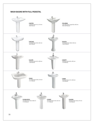 WASH BASINS WITH FULL PEDESTAL




                             CANTON                                                        COLUMBIA
                             7706 Wash Basin 615 x 510 mm                                  7704 Wash Basin Large 585 x 450 mm
                             7806 Pedestal                                                 7804 Half Pedestal




                             CHICAGO                                                       CELESTE
                             7705 Wash Basin 585 x 465 mm                                  1019A Wash Basin 580 x 430 mm
                             7805 Pedestal                                                 1109A Pedestal




                             CALISTA                                                       CANOPY
                             1066 Wash Basin 655 x 500 mm                                  1028 Wash Basin 665 x 495 mm
                             1166 Pedestal                                                 1118 Pedestal




                             CRUSE                                                         CAREN
                             1021 Wash Basin 630 x 510 mm                                  1049 Wash Basin 610 x 500 mm
                             1121 Pedestal                                                 1149 Pedestal




                CASABLANCA                                  CASINO                                       CALVINA
                1033 Wash Basin 630 x 480 mm                1037 Wash Basin 530 x 425 mm                 1064 Wash Basin 560 x 473 mm
                1133 Pedestal                               1117 Pedestal                                1164 Pedestal




33
 