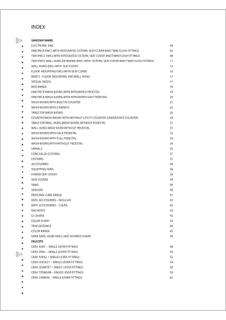 INDEX

SANITARYWARE
ELECTRONIC EWC                                                                       04
ONE PIECE EWCs WITH INTEGRATED CISTERN, SEAT COVER AND TWIN FLUSH FITTINGS           05
TWO PIECE EWCs WITH INTEGRATED CISTERN, SEAT COVER AND TWIN FLUSH FITTINGS           08
TWO PIECE WALL HUNG EXTENDED EWCs WITH CISTERN, SEAT COVER AND TWIN FLUSH FITTINGS   11
WALL HUNG EWCs WITH SEAT COVER                                                       13
FLOOR MOUNTING EWCs WITH SEAT COVER                                                  16
BIDETS - FLOOR MOUNTING AND WALL HUNG                                                17
SPECIAL NEEDS                                                                        17
KIDS RANGE                                                                           18
ONE PIECE WASH BASINS WITH INTEGRATED PEDESTAL                                       19
ONE PIECE WASH BASINS WITH INTEGRATED HALF PEDESTAL                                  20
WASH BASINS WITH BUILT IN COUNTER                                                    21
WASH BASINS WITH CABINETS                                                            22
TABLE TOP WASH BASINS                                                                26
COUNTER WASH BASINS WITH/WITHOUT UTILITY COUNTER (UNDER/OVER COUNTER)                29
TABLE TOP/WALL HUNG WASH BASINS WITHOUT PEDESTAL                                     31
WALL HUNG WASH BASIN WITHOUT PEDESTAL                                                31
WASH BASINS WITH HALF PEDESTAL                                                       32
WASH BASINS WITH FULL PEDESTAL                                                       33
WASH BASINS WITH/WITHOUT PEDESTAL                                                    34
URINALS                                                                              35
CONCEALED CISTERNS                                                                   37
CISTERNS                                                                             37
ACCESSORIES                                                                          38
SQUATTING PANS                                                                       38
HYBRID SEAT COVER                                                                    39
SEAT COVERS                                                                          39
SINKS                                                                                40
SENSORS                                                                              40
PERSONAL CARE RANGE                                                                  41
BATH ACCESSORIES – REGULAR                                                           42
BATH ACCESSORIES – CALIFA                                                            42
RAG BOLTS                                                                            42
CI CHAIRS                                                                            42
COLOR CHART                                                                          43
TRAP DISTANCE                                                                        44
COLOR RANGE                                                                          45
GRAB BARS, HAND RAILS AND SHOWER CHAIRS                                              46
FAUCETS
CERA RUBY – SINGLE LEVER FITTINGS                                                    48
CERA OPAL – SINGLE LEVER FITTINGS                                                    50
CERA TOPAZ – SINGLE LEVER FITTINGS                                                   52
CERA CHESLEY – SINGLE LEVER FITTINGS                                                 54
CERA QUARTET – SINGLE LEVER FITTINGS                                                 56
CERA TITANIUM – SINGLE LEVER FITTINGS                                                59
CERA CARBON – SINGLE LEVER FITTINGS                                                  62
 