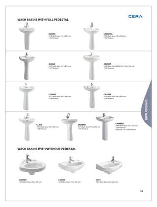 WASH BASINS WITH FULL PEDESTAL



                                     COSMO                                                              CARNIVAL
                                     1048 Wash Basin 545 x 430 mm                                       1009 Wash Basin 540 x 480 mm
                                     1128 Pedestal                                                      1108 Pedestal




                                     CARGO                                                               CORNET
                                     1047 Wash Basin 550 x 475 mm                                        1008 Wash Basin 630 x 450 / 550 x 400 mm
                                     1127 Pedestal                                                       1108 Pedestal




                                     COGNAC                                                             CALIBRE
                                     1011 Wash Basin 560 x 430 mm                                       1014 Wash Basin 580 x 430 mm
                                     1108 Pedestal                                                      1108 Pedestal




                                                                                                                                                            SANITARYWARE
                                                                                                                        CIMBERLY
                      CLAIR                                              CROWNE                                         1086 Wash Basin 610 x 475 mm
                      1025 Wash Basin 550 x 400 mm                       1015 Wash Basin 550 x 400 mm                   1186 Pedestal
                      1108 Pedestal                                      1105 Pedestal                                  Optional: 1187 Half Pedestal




WASH BASINS WITH/WITHOUT PEDESTAL




 CORNER                                          CANON                                         COSY
 1006 Wash Basin 400 x 400 mm                    1012 Wash Basin 450 x 350 mm                  1007 Wash Basin 450 x 300 mm




                                                                                                                                                       34
 