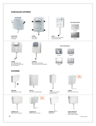 CONCEALED CISTERNS




                                                                                                                           Two knob options




                                                                                                                                 ‘H’ Knob




     CACHE TOP                          CACHE                                      CELIA
     2607A Cistern                      2607 Cistern                               2616 Twin Flush concealed
     (concealed)                        (concealed)                                cistern without knob                          ‘O’ Knob




                                                                                                       Four knob options




                                                                                                ‘M’ Knob              ‘Q’ Knob




     CAMAY                              CATRINA
     2615 ABS Body Cistern              2609 Cistern (concealed)
     (concealed) (Slim body with        (Slim body with four knob options)                      ‘H’ Knob              ‘W’ Knob
     four knob options)




     CISTERNS

                                                                                                                                               New




     CENTAUR                       CATICH                                      CABS                                 CARRIE
     2605 Pneumatic Cistern        2611 Cistern with ABS body                  2608 Cistern with ABS                2612 Twin Flush Cistern
                                                                               body (low level)



                                                              New




     COMBIFLUSH                    CORONA        *                           CORONA         *                       CIENA PREMIUM
     2603 Cistern (twin flush)     2604T Twin Flush Cistern                  2604 Cistern                           2602P Ciena Cistern
                                                                                                                    with Anti Bacterial Knob

37                                                                                                                                              * In select colours
 