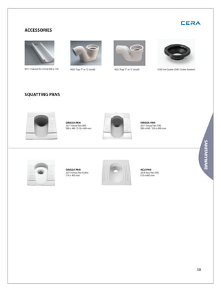 ACCESSORIES




9011 Channel for Urinal 600 x 150       9002 Trap 'P' or 'S' (small)   9022 Trap 'P' or 'S' (small)                  2500 Gel Gasket (EWC Outlet Sealant)




SQUATTING PANS




                                    ORISSA PAN                                                        ORISSA PAN
                                    2071 Orissa Pan (BR)                                              2071 Orissa Pan (OR)
                                    580 x 440 / 510 x 400 mm                                          580 x 440 / 530 x 400 mm




                                                                                                                                                                 SANITARYWARE
                                    ORISSA PAN                                                        ACU PAN
                                    2073 Orissa Pan (Cello)                                           2876 Acu Pan (OR)
                                    510 x 400 mm                                                      510 x 400 mm




                                                                                                                                                            38
 