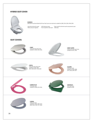HYBRID SEAT COVER




                     CADENCE
                     2300 Multi-Functional Hybrid Soft Close Seat Cover (non-electronic) suitable for 2009, 2018, 2030, 2038, 2058

                     • Hot/cold mixture for water    • Self cleaning nozzle         • Rear nozzle for feminine wash and posterior wash
                     • Water pressure regulator      • Front nozzle for male wash   • ABS body




     SEAT COVERS


                          CINDY                                                                                    CINDY SUPER
                          2336 Soft Close Seat Cover
                                                                                                                   2336A Soft Close Seat Cover
                          suitable for 2008, 2030, 2036,
                                                                                                                   suitable for 2027, 2036




                         CINTIA
                         2330 Soft Close Seat Cover                                                                CALIBRE
                         suitable for 2036, 2004,                                                                  2338 Seat Cover
                         2027, 2044, 2837, 3100, 2836                                                              suitable for 2004, 2008,
                                                                                                                   2010, 2036, 2044, 2837




                          CARINA PLUS                                                                              CERANGLO
                          2318 Seat Cover                                                                          2301 Seat Cover
                          suitable for 2008, 2010, 2036                                                            suitable for 2061




                          CARINA
                          2308 Seat Cover
                          suitable for 2004, 2008, 2010,
                          2044, 2036, 3100, 3101, 2836




39
 