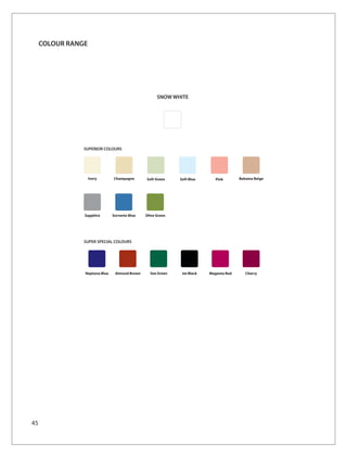COLOUR RANGE




                                                     SNOW WHITE




                SUPERIOR COLOURS




                    Ivory      Champagne       Soft Green    Soft Blue       Pink       Bahama Beige




                Sapphire       Sorrento Blue   Olive Green




                SUPER SPECIAL COLOURS




                Neptune Blue    Almond Brown     Sea Green    Jet Black   Magenta Red      Cherry




45
 