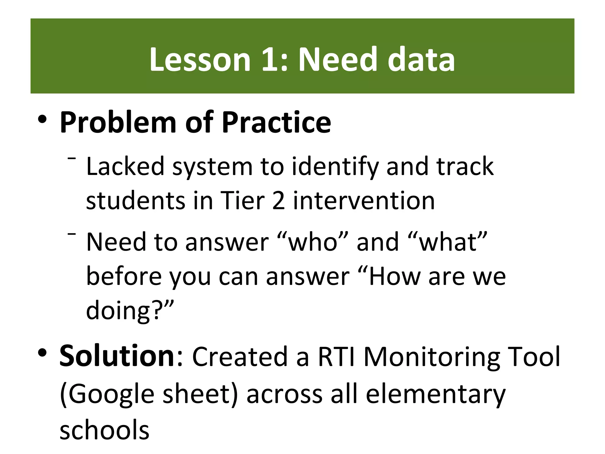 Lesson 1: Need data
• Problem of Practice
⁻ Lacked system to identify and track
students in Tier 2 intervention
⁻ Need to answer “who” and “what”
before you can answer “How are we
doing?”
• Solution: Created a RTI Monitoring Tool
(Google sheet) across all elementary
schools
 